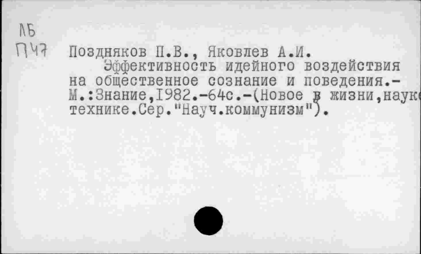 ﻿№
ПЧ1
Поздняков П.В., Яковлев А.И.
Эффективность идейного воздействия на общественное сознание и поведения.-М.:3нание,1982.-64с.-(Новое в жизни,на; технике.Сер."Науч.коммунизм").